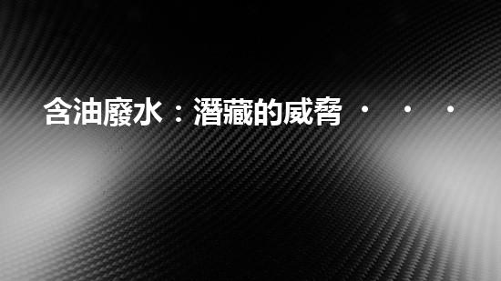含油廢水：潛藏的威脅，如何化解？